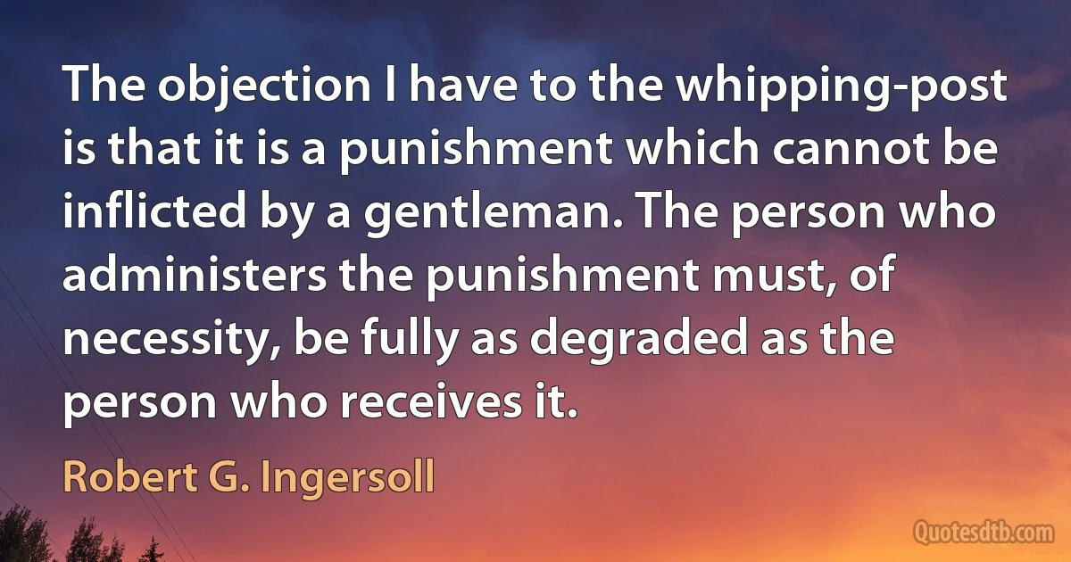 The objection I have to the whipping-post is that it is a punishment which cannot be inflicted by a gentleman. The person who administers the punishment must, of necessity, be fully as degraded as the person who receives it. (Robert G. Ingersoll)