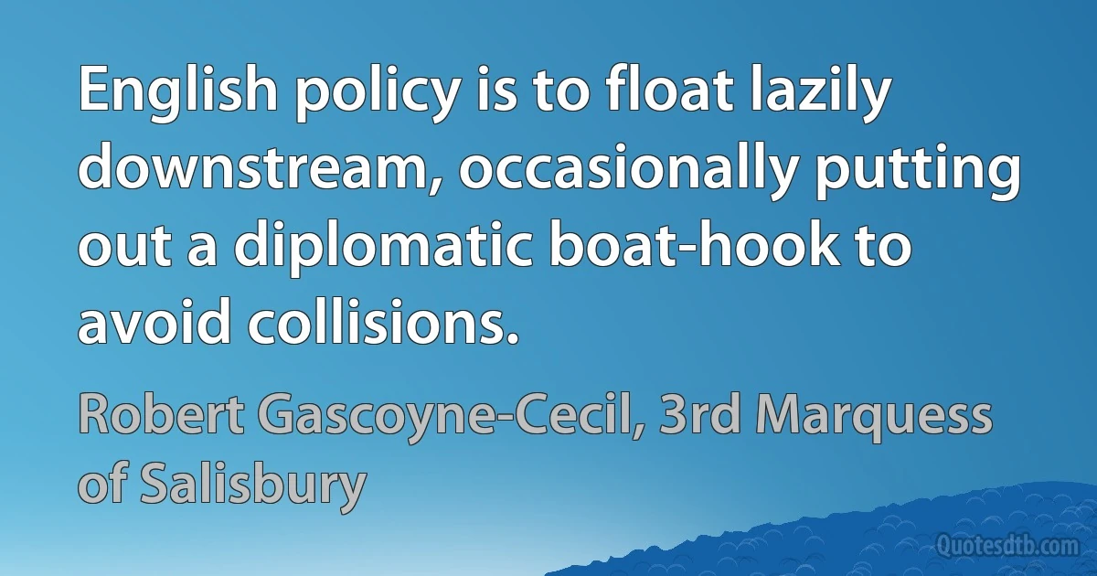 English policy is to float lazily downstream, occasionally putting out a diplomatic boat-hook to avoid collisions. (Robert Gascoyne-Cecil, 3rd Marquess of Salisbury)