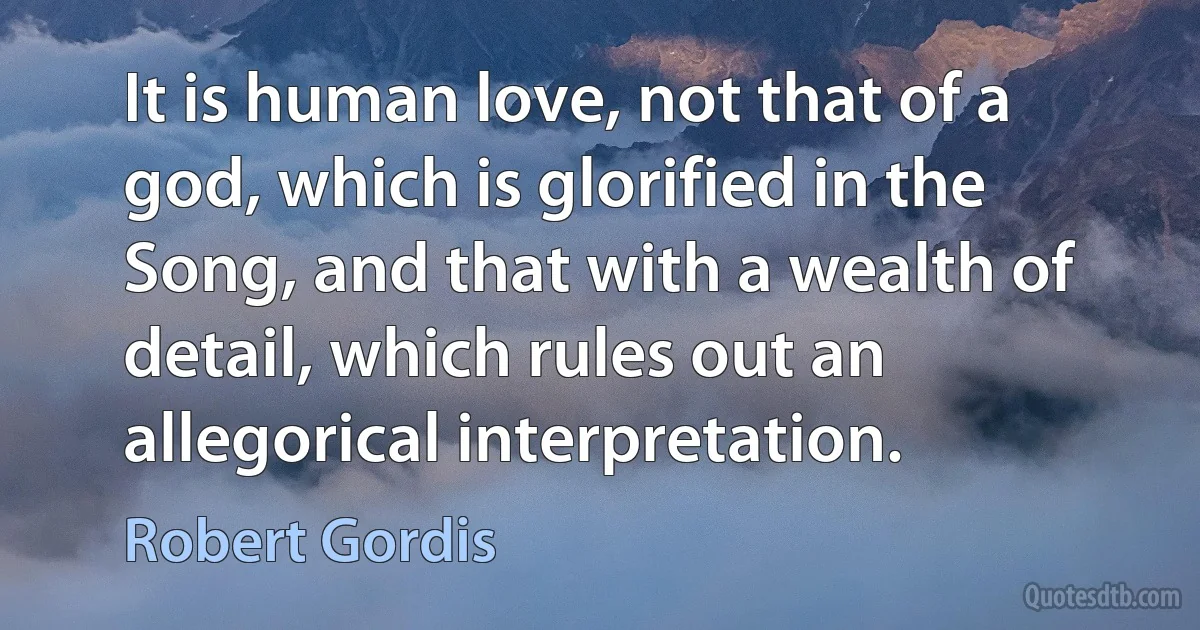 It is human love, not that of a god, which is glorified in the Song, and that with a wealth of detail, which rules out an allegorical interpretation. (Robert Gordis)