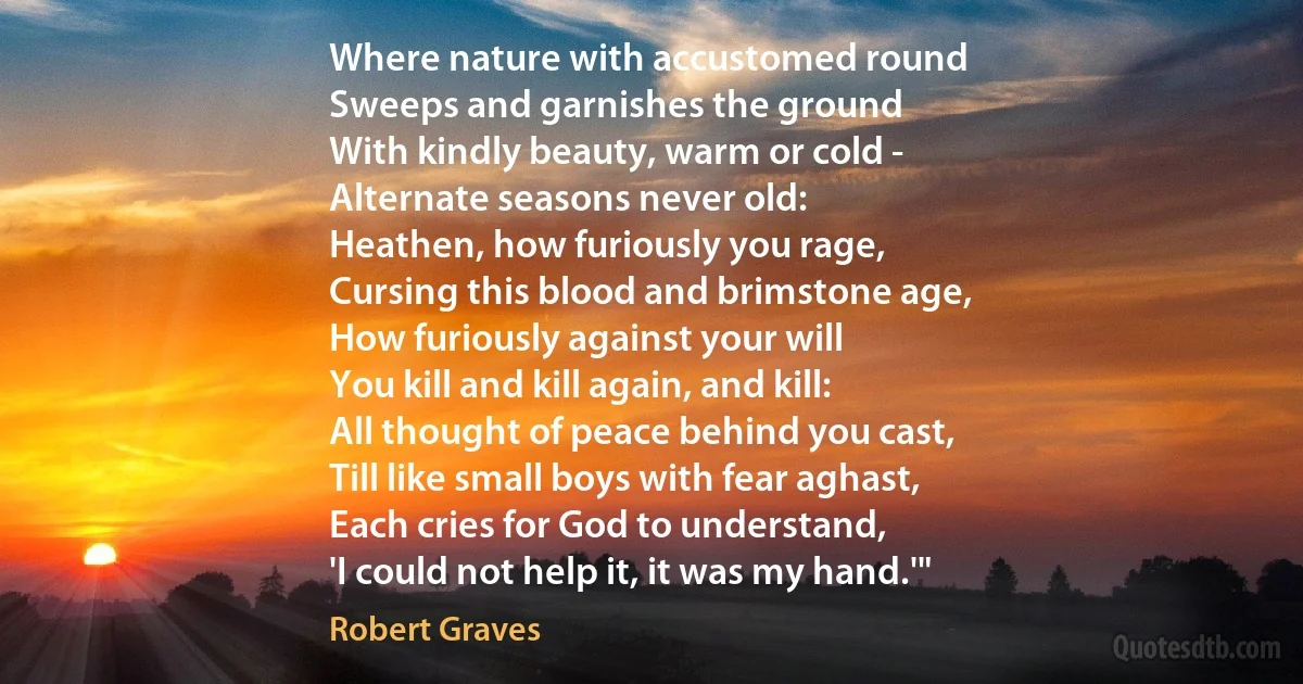 Where nature with accustomed round
Sweeps and garnishes the ground
With kindly beauty, warm or cold -
Alternate seasons never old:
Heathen, how furiously you rage,
Cursing this blood and brimstone age,
How furiously against your will
You kill and kill again, and kill:
All thought of peace behind you cast,
Till like small boys with fear aghast,
Each cries for God to understand,
'I could not help it, it was my hand.'" (Robert Graves)