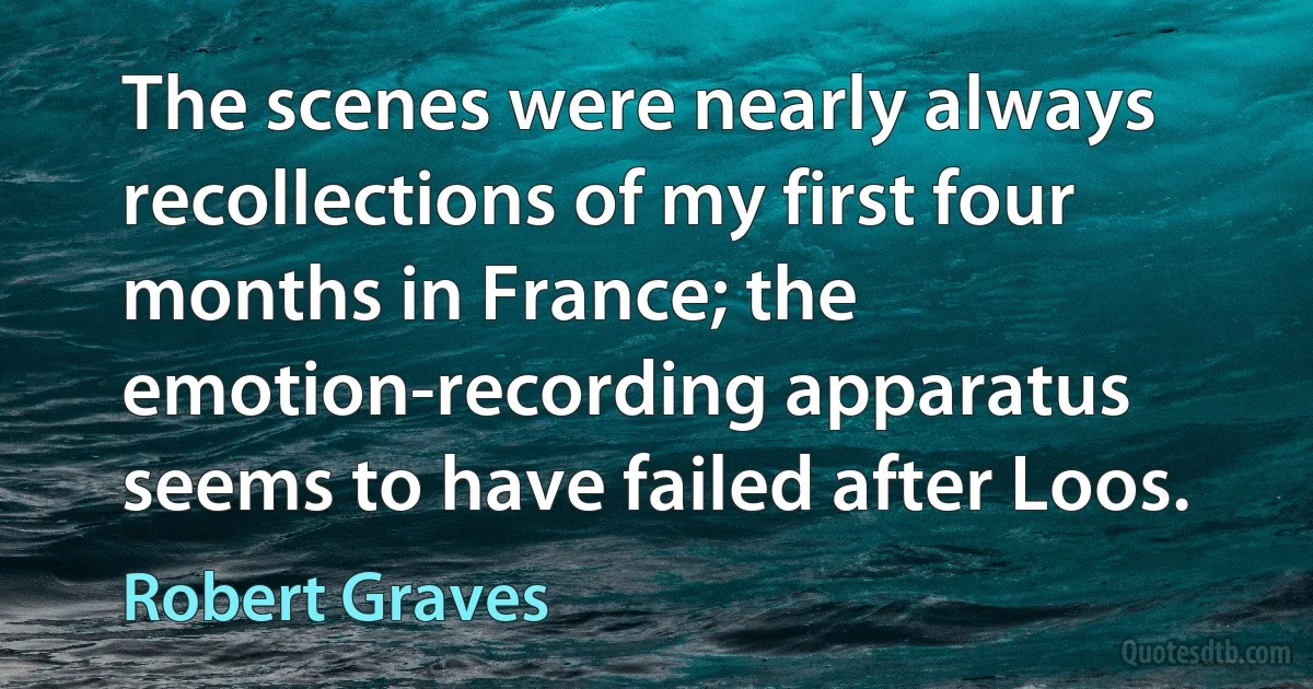 The scenes were nearly always recollections of my first four months in France; the emotion-recording apparatus seems to have failed after Loos. (Robert Graves)