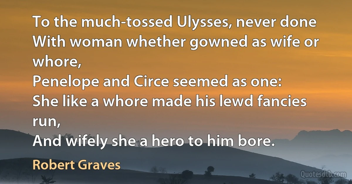 To the much-tossed Ulysses, never done
With woman whether gowned as wife or whore,
Penelope and Circe seemed as one:
She like a whore made his lewd fancies run,
And wifely she a hero to him bore. (Robert Graves)