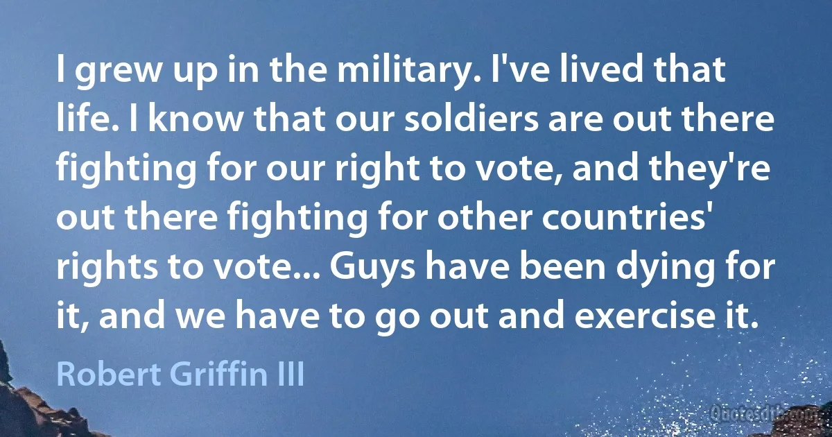 I grew up in the military. I've lived that life. I know that our soldiers are out there fighting for our right to vote, and they're out there fighting for other countries' rights to vote... Guys have been dying for it, and we have to go out and exercise it. (Robert Griffin III)