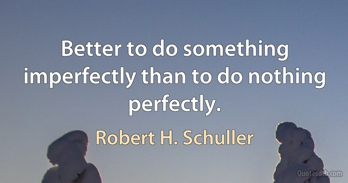 Better to do something imperfectly than to do nothing perfectly. (Robert H. Schuller)