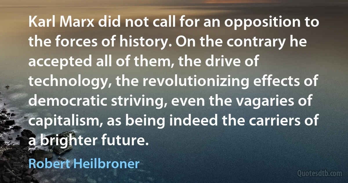 Karl Marx did not call for an opposition to the forces of history. On the contrary he accepted all of them, the drive of technology, the revolutionizing effects of democratic striving, even the vagaries of capitalism, as being indeed the carriers of a brighter future. (Robert Heilbroner)