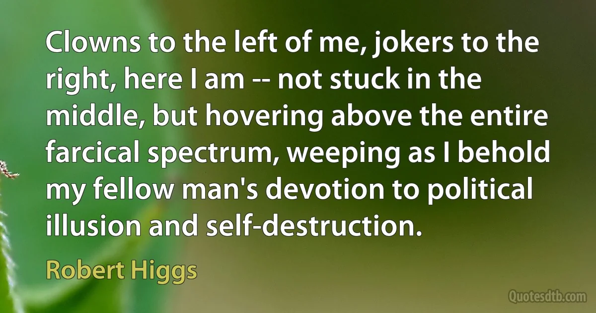 Clowns to the left of me, jokers to the right, here I am -- not stuck in the middle, but hovering above the entire farcical spectrum, weeping as I behold my fellow man's devotion to political illusion and self-destruction. (Robert Higgs)