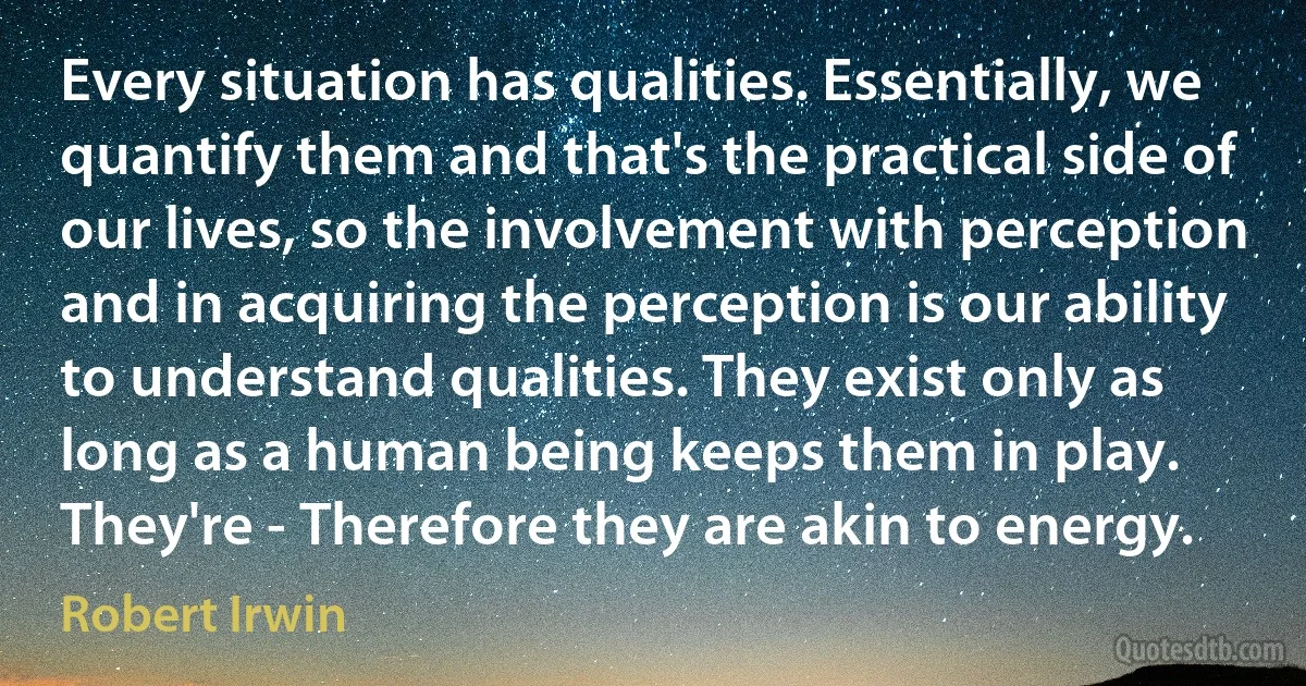 Every situation has qualities. Essentially, we quantify them and that's the practical side of our lives, so the involvement with perception and in acquiring the perception is our ability to understand qualities. They exist only as long as a human being keeps them in play. They're - Therefore they are akin to energy. (Robert Irwin)