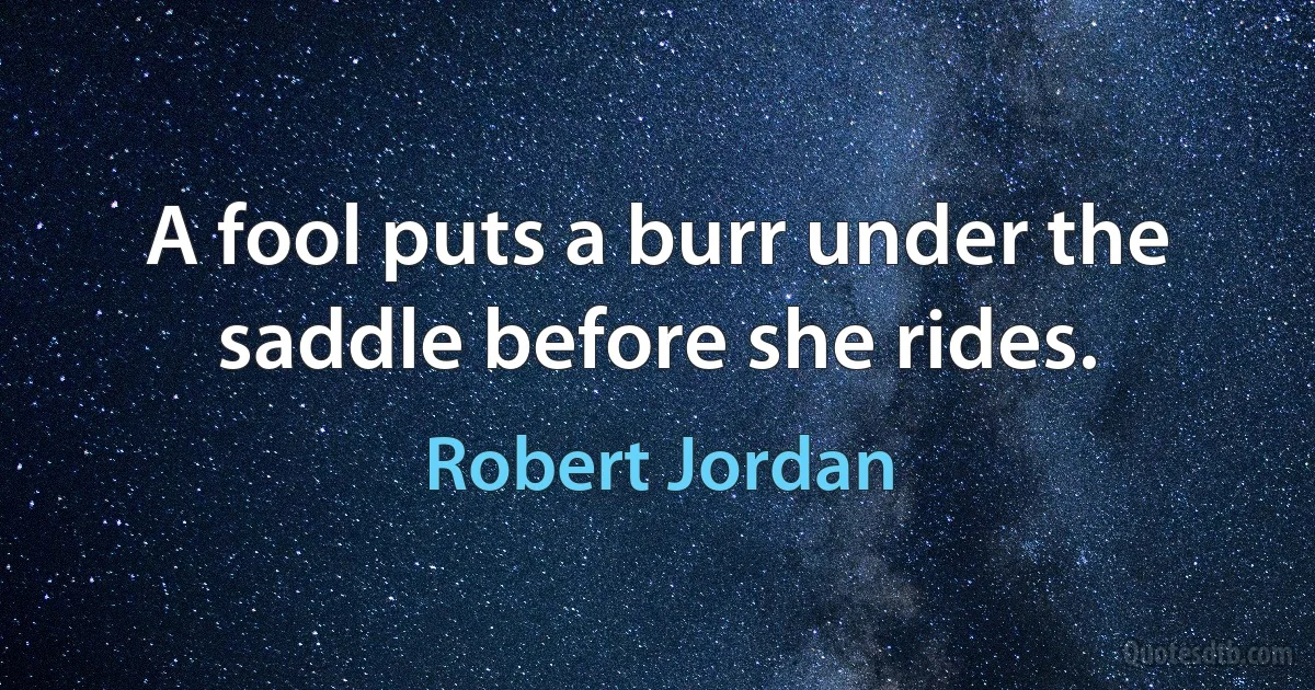 A fool puts a burr under the saddle before she rides. (Robert Jordan)