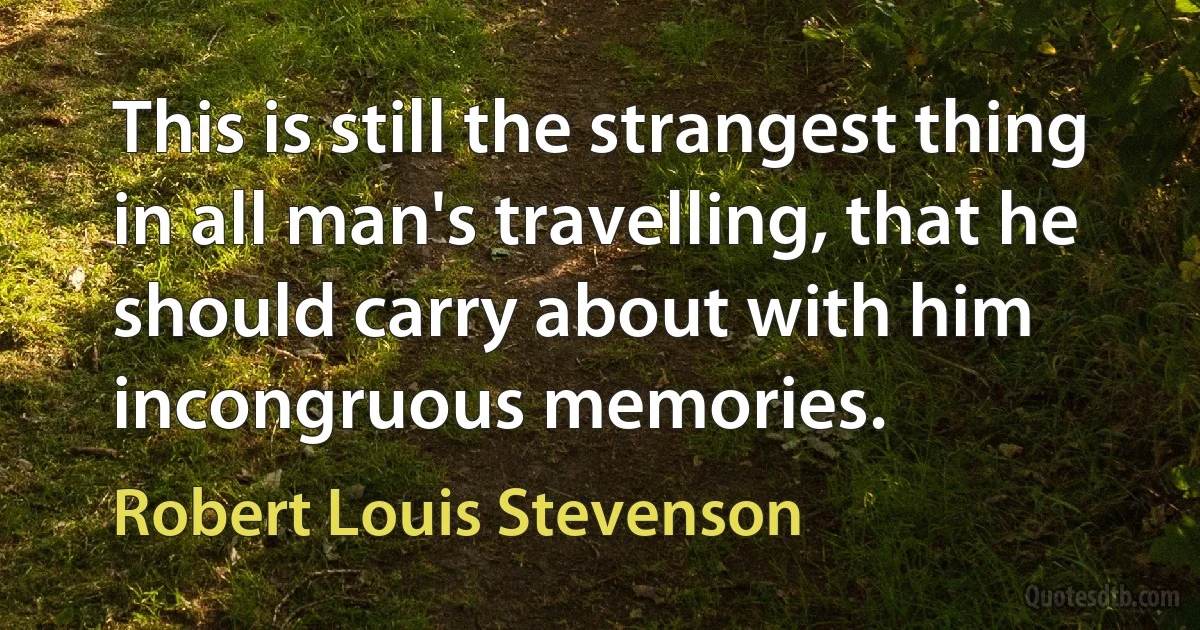 This is still the strangest thing in all man's travelling, that he should carry about with him incongruous memories. (Robert Louis Stevenson)