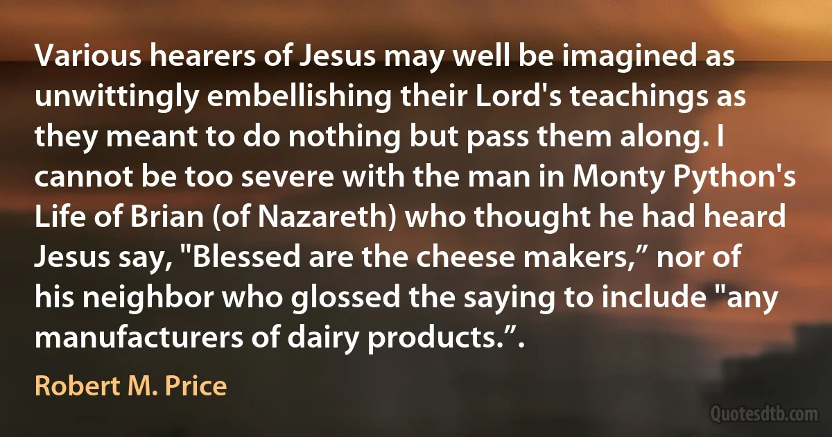 Various hearers of Jesus may well be imagined as unwittingly embellishing their Lord's teachings as they meant to do nothing but pass them along. I cannot be too severe with the man in Monty Python's Life of Brian (of Nazareth) who thought he had heard Jesus say, "Blessed are the cheese makers,” nor of his neighbor who glossed the saying to include "any manufacturers of dairy products.”. (Robert M. Price)