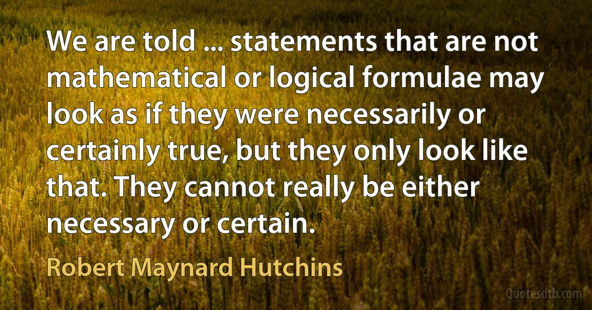 We are told ... statements that are not mathematical or logical formulae may look as if they were necessarily or certainly true, but they only look like that. They cannot really be either necessary or certain. (Robert Maynard Hutchins)