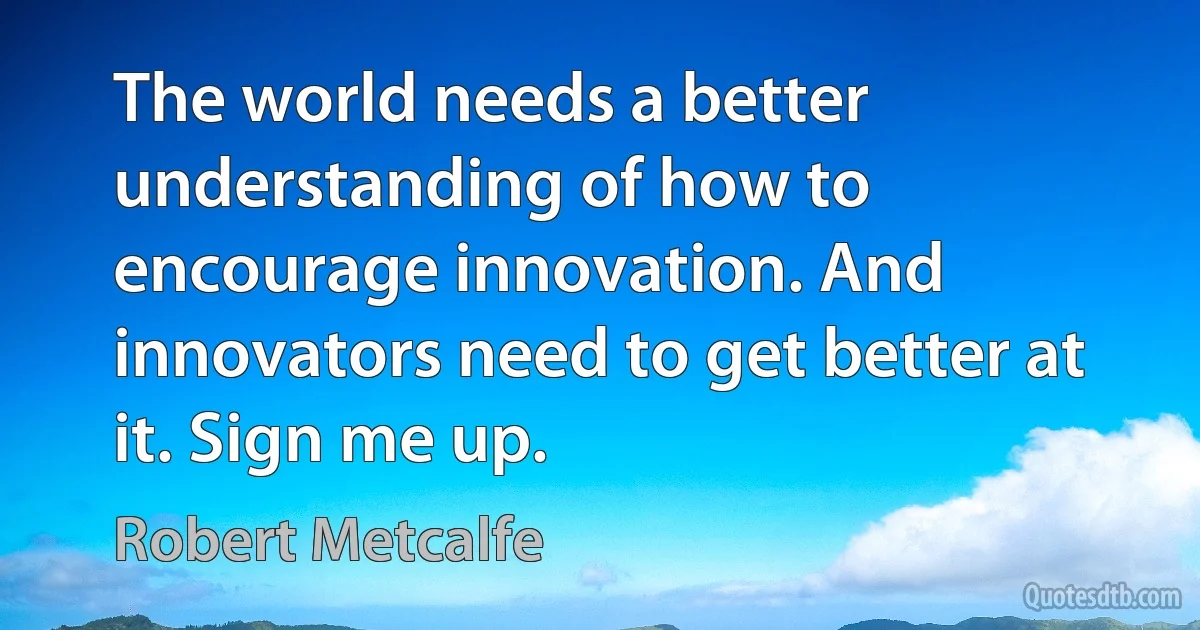 The world needs a better understanding of how to encourage innovation. And innovators need to get better at it. Sign me up. (Robert Metcalfe)