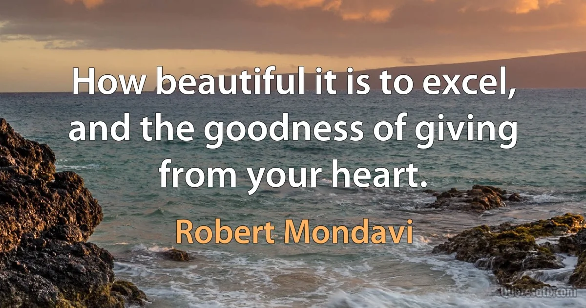 How beautiful it is to excel, and the goodness of giving from your heart. (Robert Mondavi)