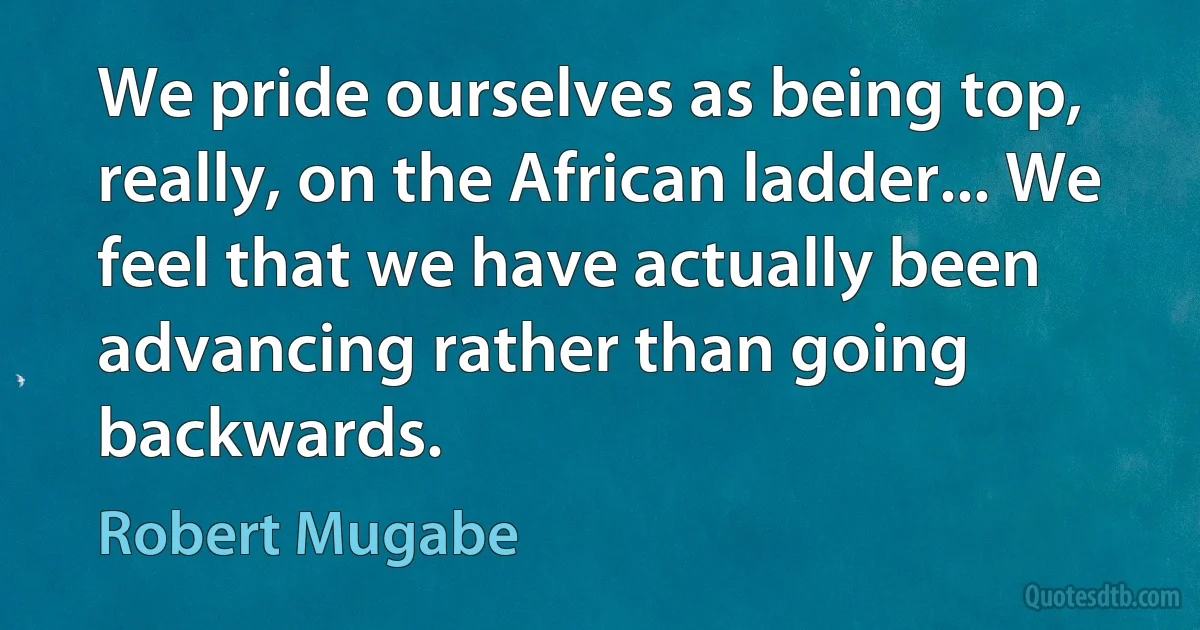 We pride ourselves as being top, really, on the African ladder... We feel that we have actually been advancing rather than going backwards. (Robert Mugabe)