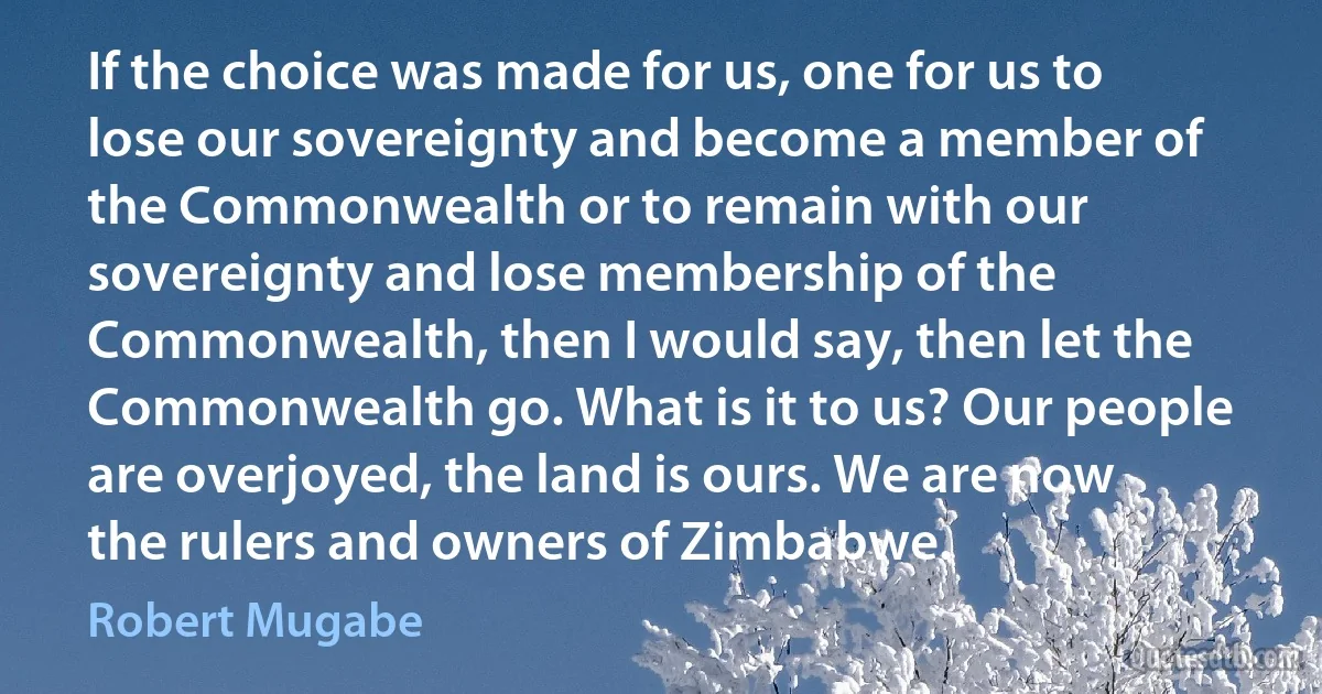 If the choice was made for us, one for us to lose our sovereignty and become a member of the Commonwealth or to remain with our sovereignty and lose membership of the Commonwealth, then I would say, then let the Commonwealth go. What is it to us? Our people are overjoyed, the land is ours. We are now the rulers and owners of Zimbabwe. (Robert Mugabe)