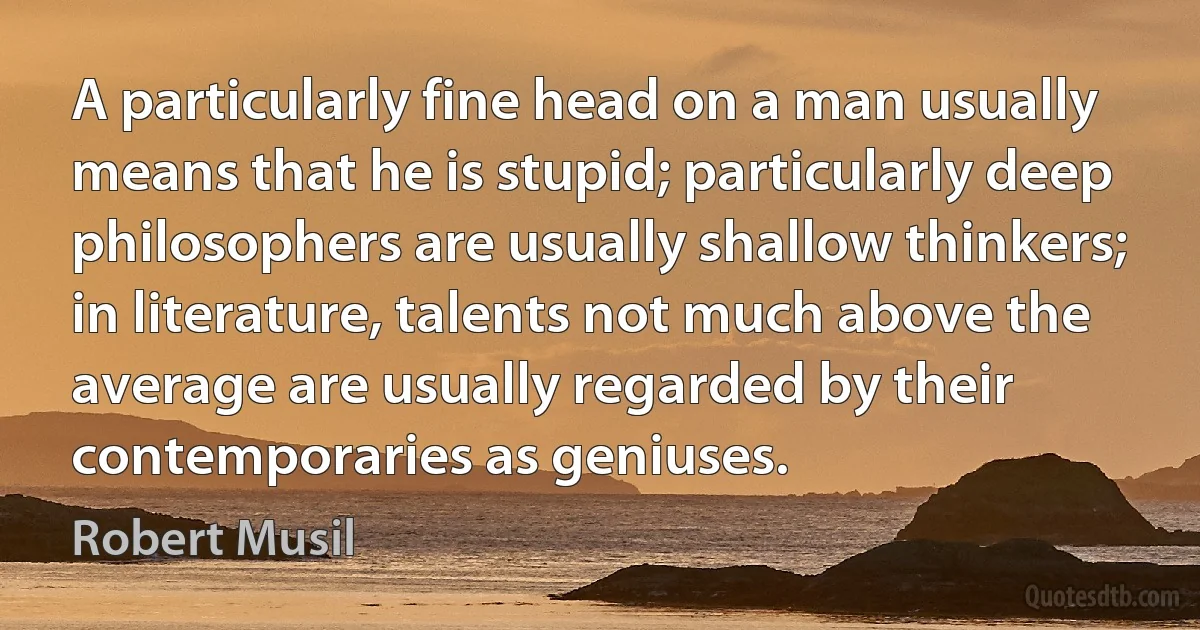 A particularly fine head on a man usually means that he is stupid; particularly deep philosophers are usually shallow thinkers; in literature, talents not much above the average are usually regarded by their contemporaries as geniuses. (Robert Musil)