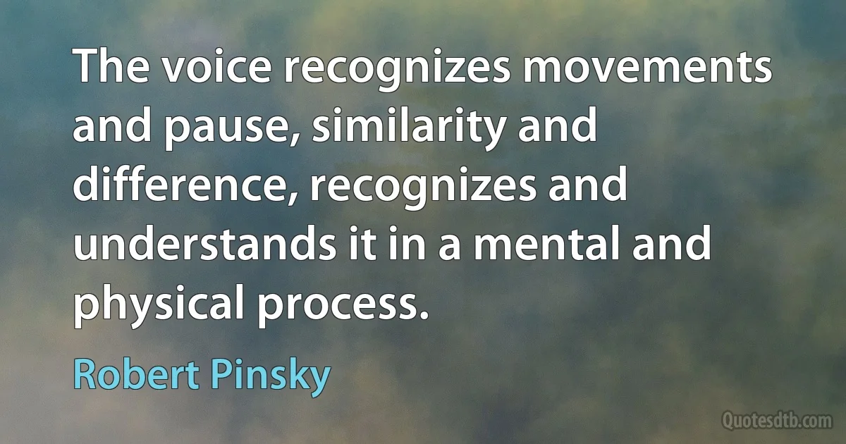 The voice recognizes movements and pause, similarity and difference, recognizes and understands it in a mental and physical process. (Robert Pinsky)