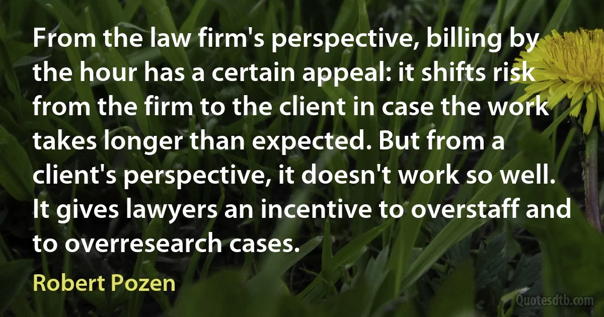 From the law firm's perspective, billing by the hour has a certain appeal: it shifts risk from the firm to the client in case the work takes longer than expected. But from a client's perspective, it doesn't work so well. It gives lawyers an incentive to overstaff and to overresearch cases. (Robert Pozen)