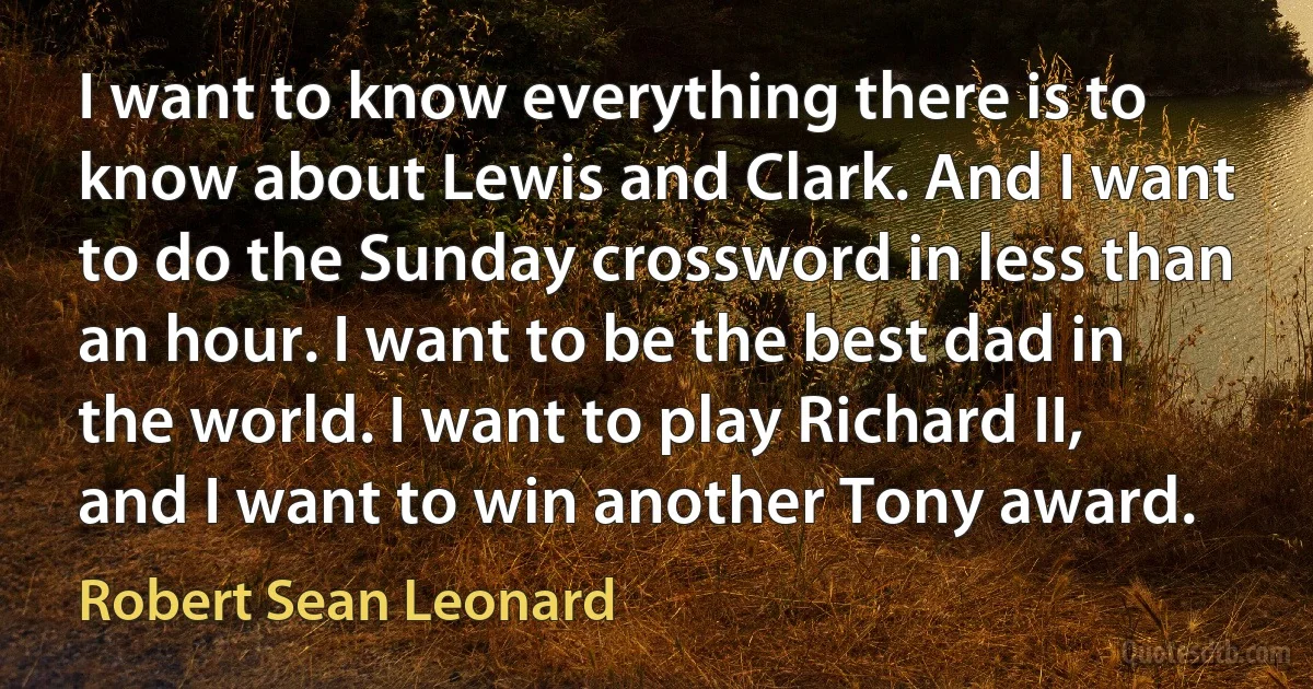 I want to know everything there is to know about Lewis and Clark. And I want to do the Sunday crossword in less than an hour. I want to be the best dad in the world. I want to play Richard II, and I want to win another Tony award. (Robert Sean Leonard)