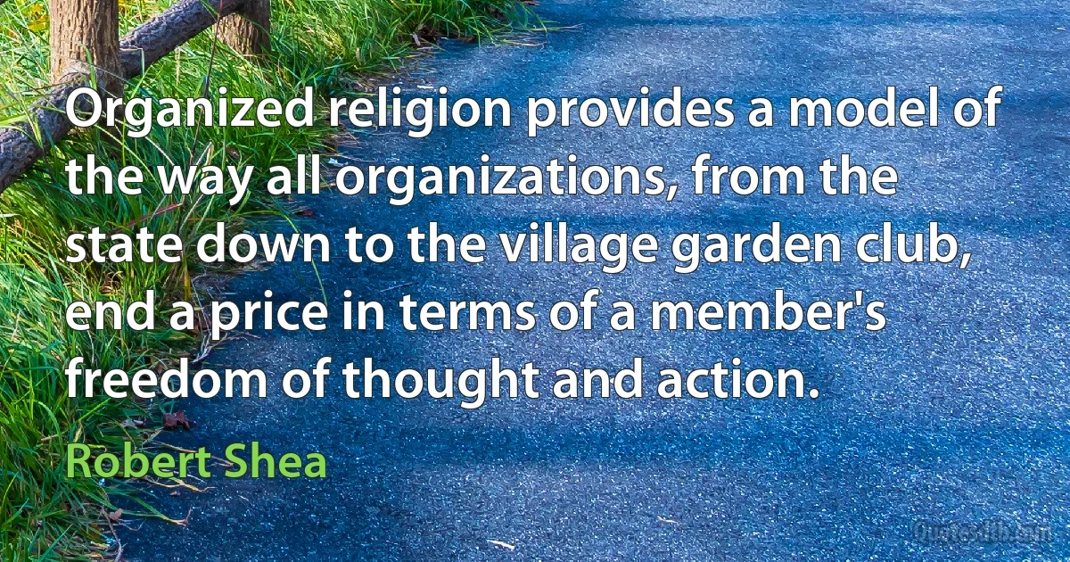 Organized religion provides a model of the way all organizations, from the state down to the village garden club, end a price in terms of a member's freedom of thought and action. (Robert Shea)