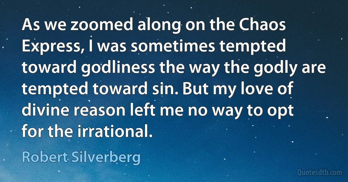 As we zoomed along on the Chaos Express, I was sometimes tempted toward godliness the way the godly are tempted toward sin. But my love of divine reason left me no way to opt for the irrational. (Robert Silverberg)