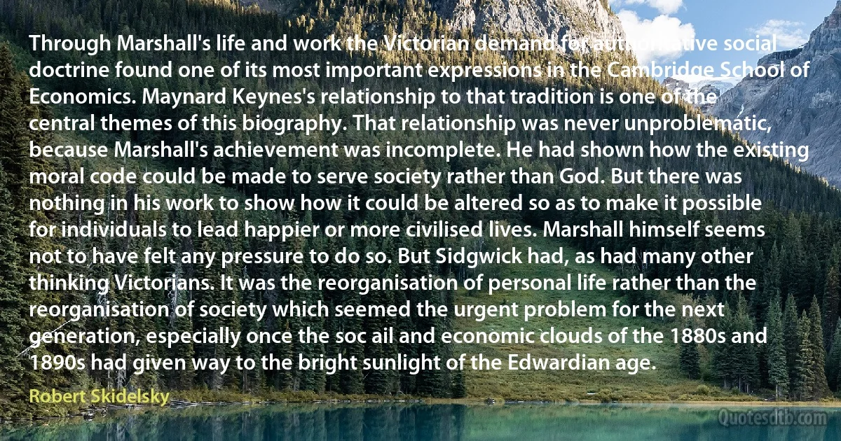 Through Marshall's life and work the Victorian demand for authoritative social doctrine found one of its most important expressions in the Cambridge School of Economics. Maynard Keynes's relationship to that tradition is one of the central themes of this biography. That relationship was never unproblematic, because Marshall's achievement was incomplete. He had shown how the existing moral code could be made to serve society rather than God. But there was nothing in his work to show how it could be altered so as to make it possible for individuals to lead happier or more civilised lives. Marshall himself seems not to have felt any pressure to do so. But Sidgwick had, as had many other thinking Victorians. It was the reorganisation of personal life rather than the reorganisation of society which seemed the urgent problem for the next generation, especially once the soc ail and economic clouds of the 1880s and 1890s had given way to the bright sunlight of the Edwardian age. (Robert Skidelsky)