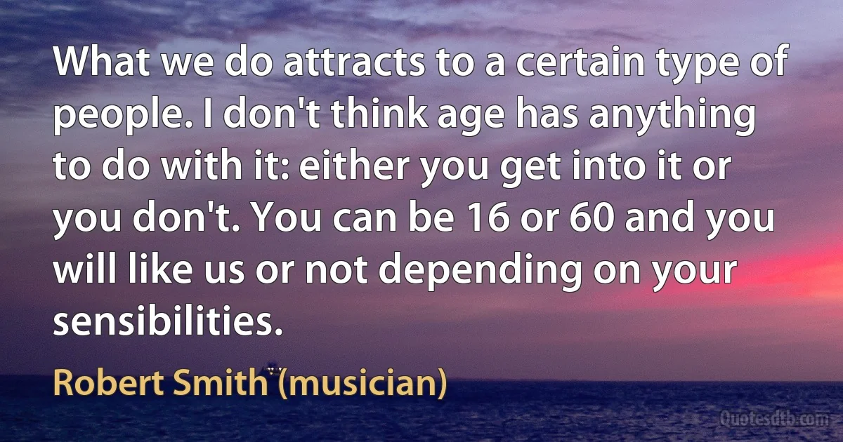 What we do attracts to a certain type of people. I don't think age has anything to do with it: either you get into it or you don't. You can be 16 or 60 and you will like us or not depending on your sensibilities. (Robert Smith (musician))