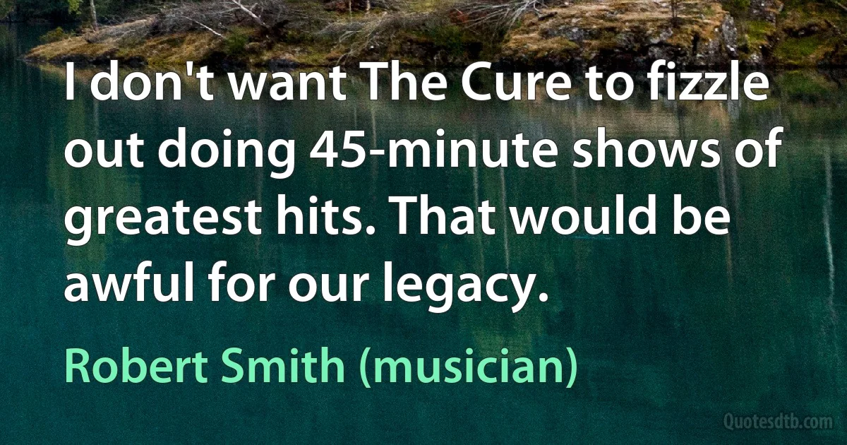 I don't want The Cure to fizzle out doing 45-minute shows of greatest hits. That would be awful for our legacy. (Robert Smith (musician))