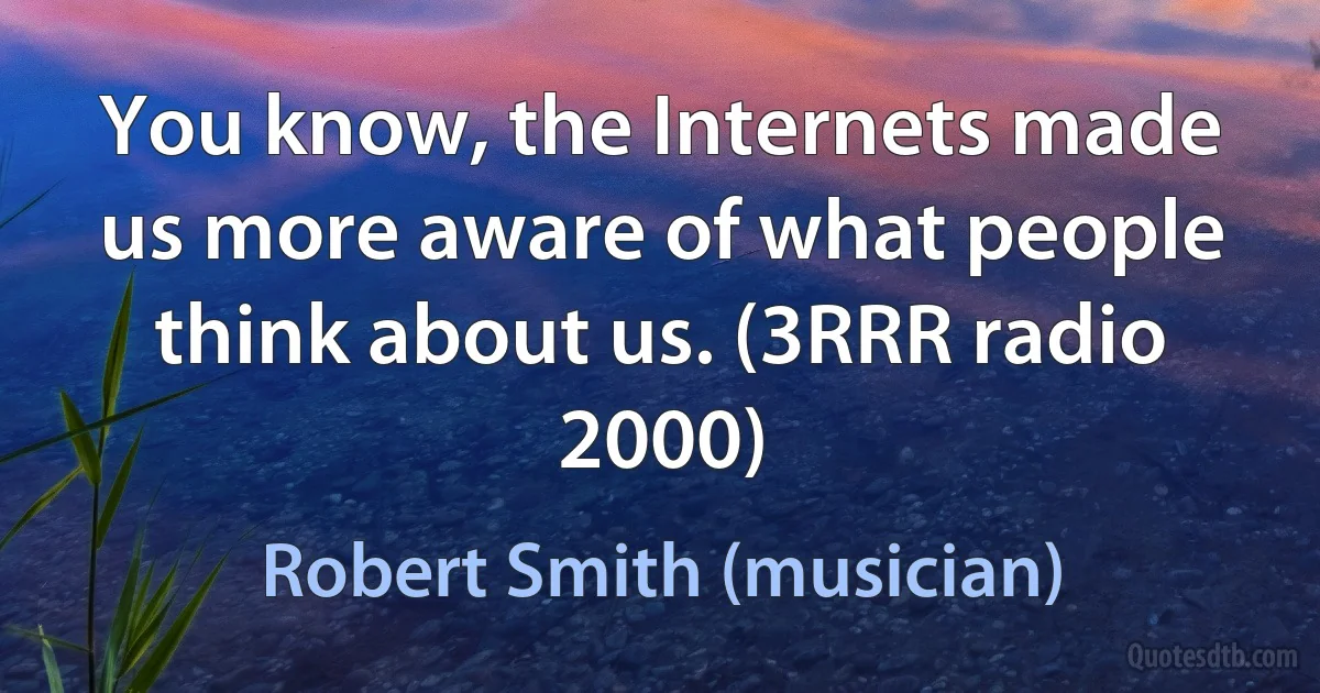 You know, the Internets made us more aware of what people think about us. (3RRR radio 2000) (Robert Smith (musician))