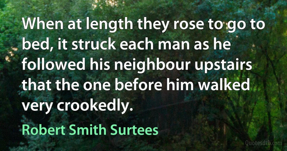 When at length they rose to go to bed, it struck each man as he followed his neighbour upstairs that the one before him walked very crookedly. (Robert Smith Surtees)