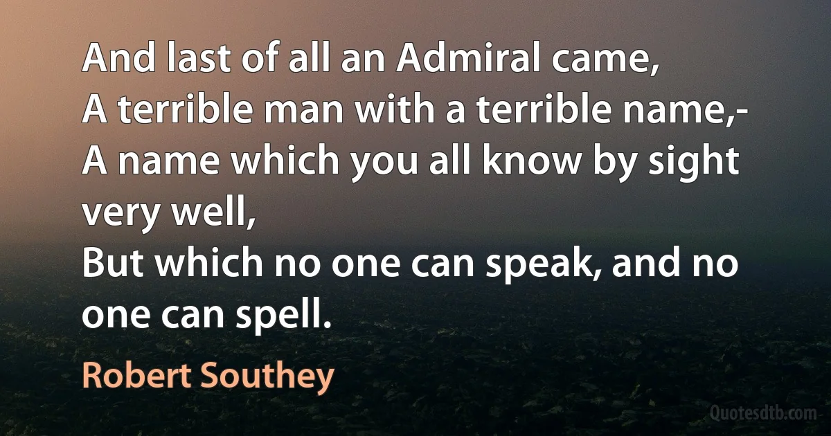 And last of all an Admiral came,
A terrible man with a terrible name,-
A name which you all know by sight very well,
But which no one can speak, and no one can spell. (Robert Southey)