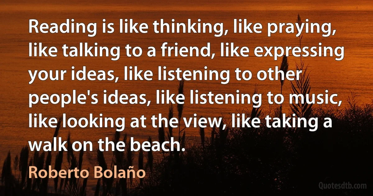 Reading is like thinking, like praying, like talking to a friend, like expressing your ideas, like listening to other people's ideas, like listening to music, like looking at the view, like taking a walk on the beach. (Roberto Bolaño)