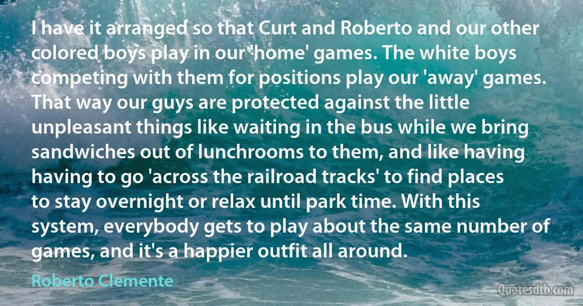 I have it arranged so that Curt and Roberto and our other colored boys play in our 'home' games. The white boys competing with them for positions play our 'away' games. That way our guys are protected against the little unpleasant things like waiting in the bus while we bring sandwiches out of lunchrooms to them, and like having having to go 'across the railroad tracks' to find places to stay overnight or relax until park time. With this system, everybody gets to play about the same number of games, and it's a happier outfit all around. (Roberto Clemente)