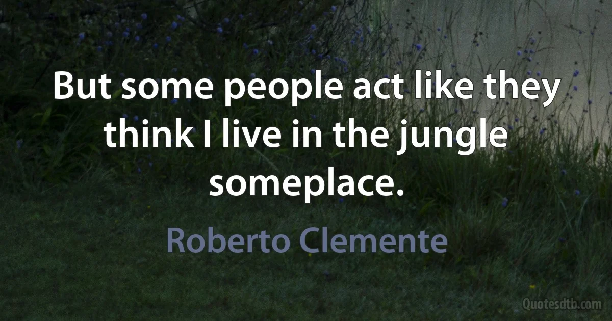 But some people act like they think I live in the jungle someplace. (Roberto Clemente)