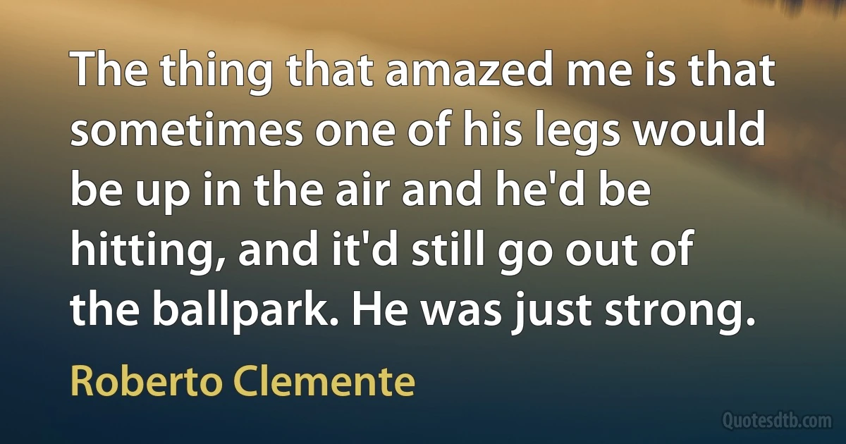 The thing that amazed me is that sometimes one of his legs would be up in the air and he'd be hitting, and it'd still go out of the ballpark. He was just strong. (Roberto Clemente)