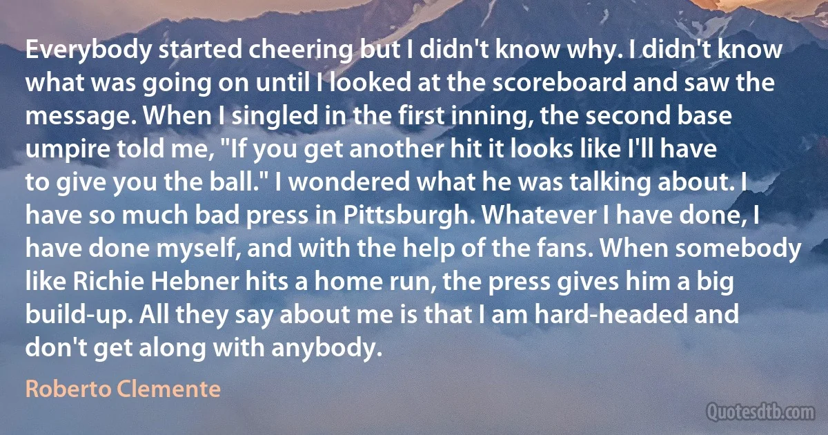 Everybody started cheering but I didn't know why. I didn't know what was going on until I looked at the scoreboard and saw the message. When I singled in the first inning, the second base umpire told me, "If you get another hit it looks like I'll have to give you the ball." I wondered what he was talking about. I have so much bad press in Pittsburgh. Whatever I have done, I have done myself, and with the help of the fans. When somebody like Richie Hebner hits a home run, the press gives him a big build-up. All they say about me is that I am hard-headed and don't get along with anybody. (Roberto Clemente)