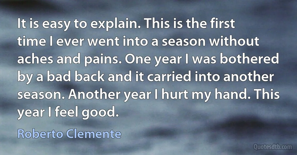 It is easy to explain. This is the first time I ever went into a season without aches and pains. One year I was bothered by a bad back and it carried into another season. Another year I hurt my hand. This year I feel good. (Roberto Clemente)