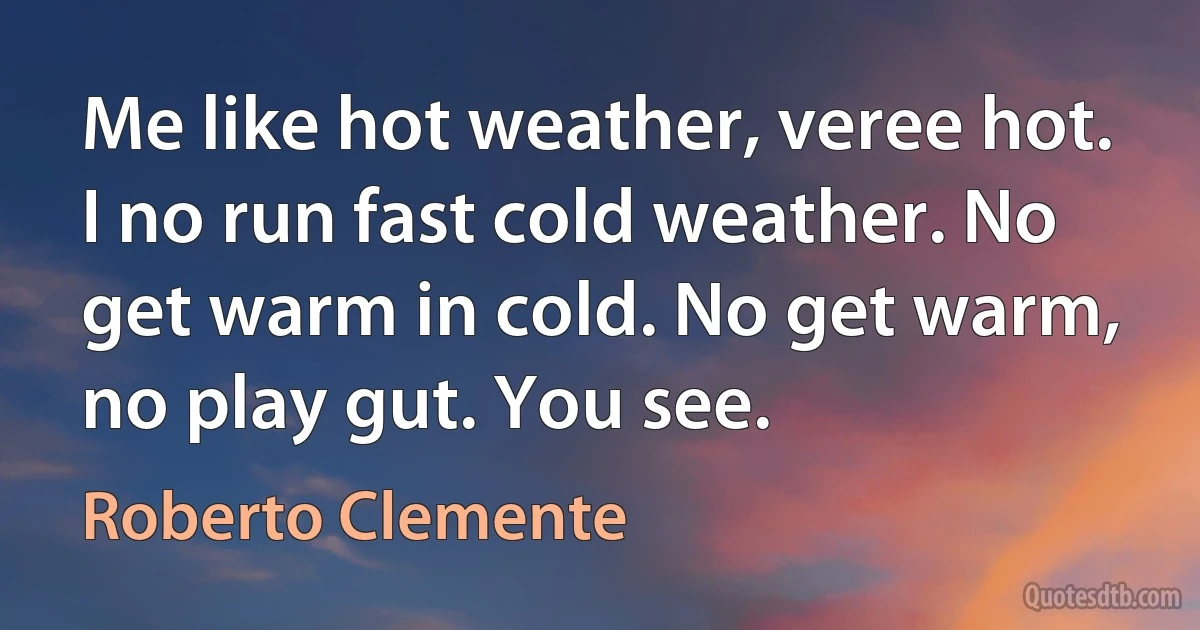 Me like hot weather, veree hot. I no run fast cold weather. No get warm in cold. No get warm, no play gut. You see. (Roberto Clemente)