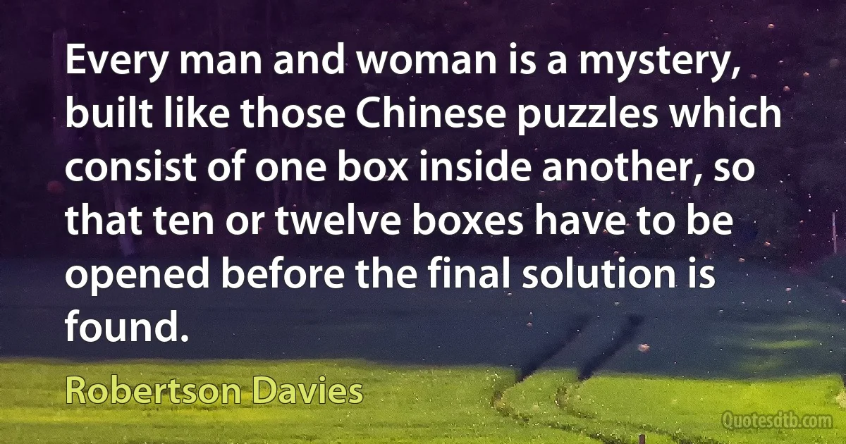 Every man and woman is a mystery, built like those Chinese puzzles which consist of one box inside another, so that ten or twelve boxes have to be opened before the final solution is found. (Robertson Davies)