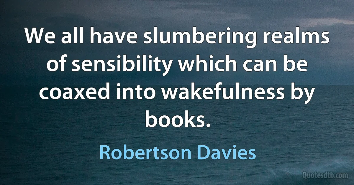 We all have slumbering realms of sensibility which can be coaxed into wakefulness by books. (Robertson Davies)