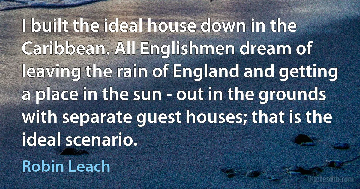 I built the ideal house down in the Caribbean. All Englishmen dream of leaving the rain of England and getting a place in the sun - out in the grounds with separate guest houses; that is the ideal scenario. (Robin Leach)