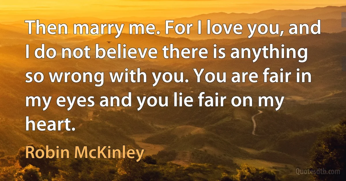 Then marry me. For I love you, and I do not believe there is anything so wrong with you. You are fair in my eyes and you lie fair on my heart. (Robin McKinley)