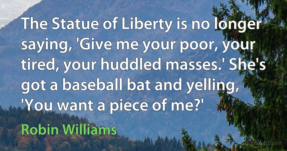 The Statue of Liberty is no longer saying, 'Give me your poor, your tired, your huddled masses.' She's got a baseball bat and yelling, 'You want a piece of me?' (Robin Williams)