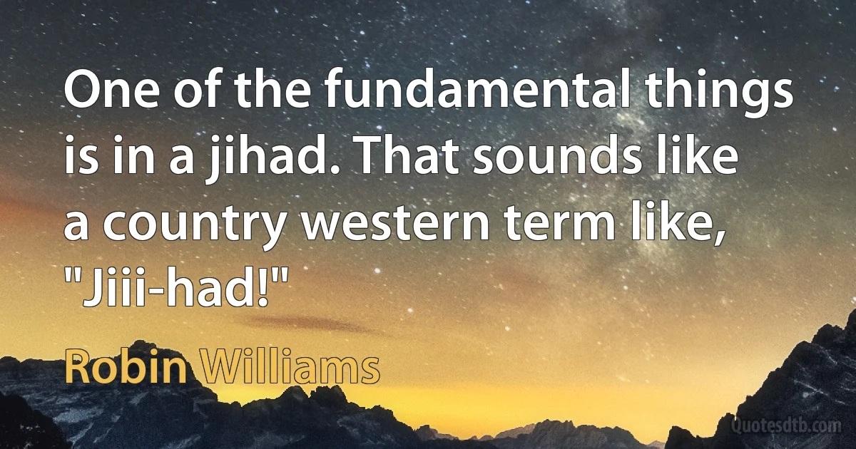 One of the fundamental things is in a jihad. That sounds like a country western term like, "Jiii-had!" (Robin Williams)