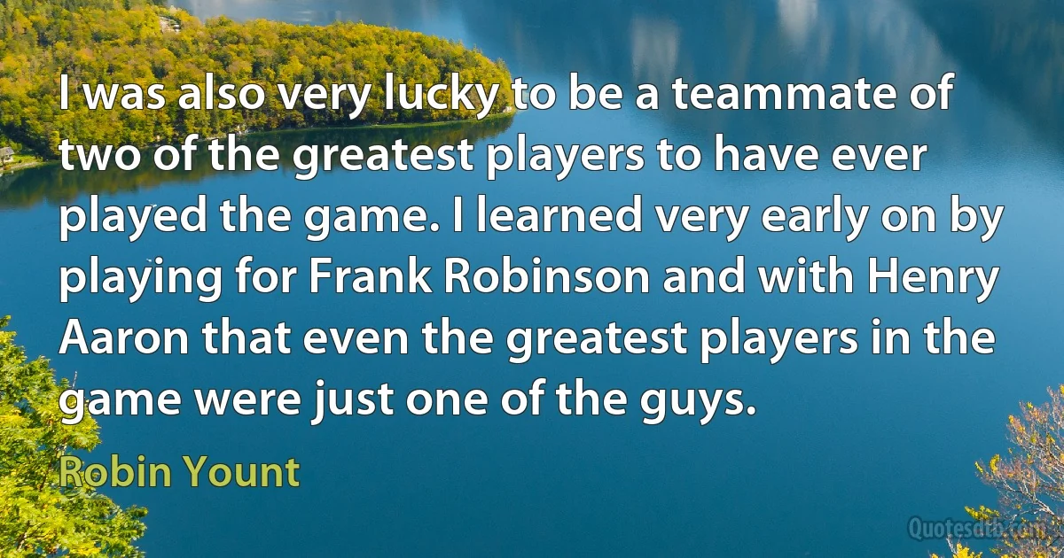 I was also very lucky to be a teammate of two of the greatest players to have ever played the game. I learned very early on by playing for Frank Robinson and with Henry Aaron that even the greatest players in the game were just one of the guys. (Robin Yount)