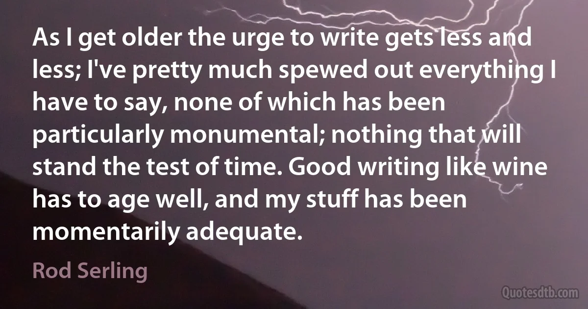 As I get older the urge to write gets less and less; I've pretty much spewed out everything I have to say, none of which has been particularly monumental; nothing that will stand the test of time. Good writing like wine has to age well, and my stuff has been momentarily adequate. (Rod Serling)