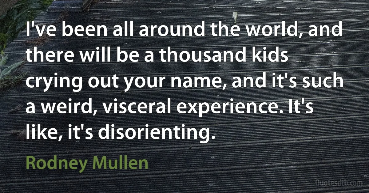 I've been all around the world, and there will be a thousand kids crying out your name, and it's such a weird, visceral experience. It's like, it's disorienting. (Rodney Mullen)