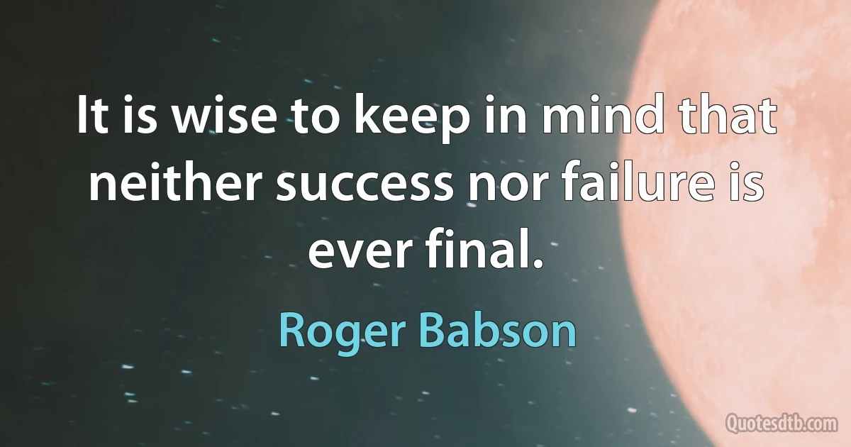 It is wise to keep in mind that neither success nor failure is ever final. (Roger Babson)