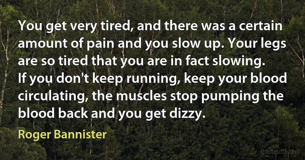 You get very tired, and there was a certain amount of pain and you slow up. Your legs are so tired that you are in fact slowing. If you don't keep running, keep your blood circulating, the muscles stop pumping the blood back and you get dizzy. (Roger Bannister)