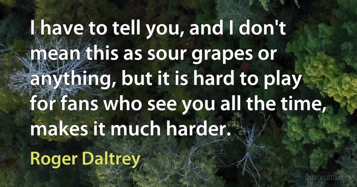 I have to tell you, and I don't mean this as sour grapes or anything, but it is hard to play for fans who see you all the time, makes it much harder. (Roger Daltrey)